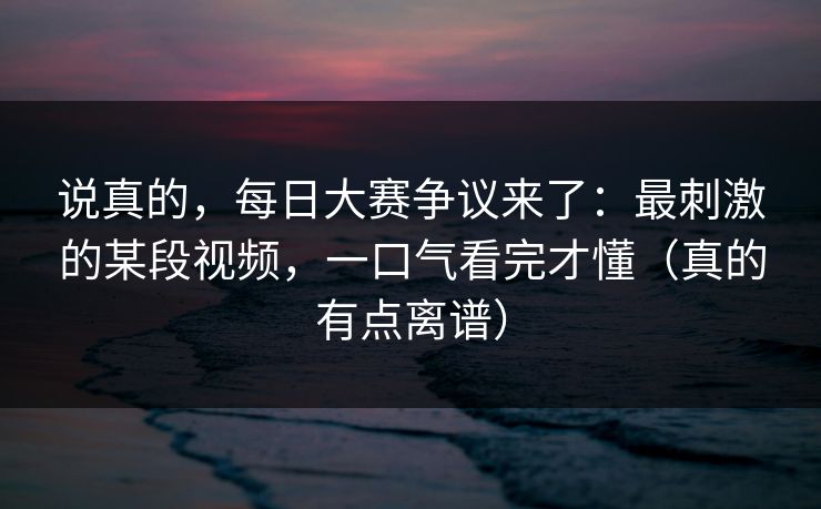 说真的，每日大赛争议来了：最刺激的某段视频，一口气看完才懂（真的有点离谱）
