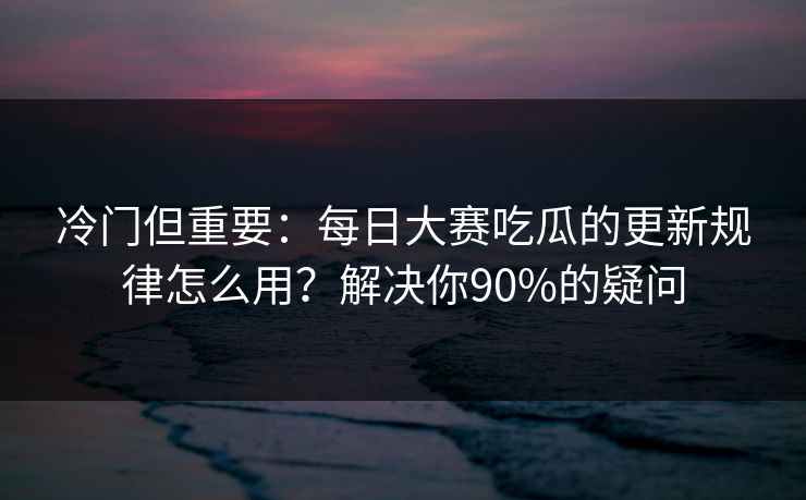 冷门但重要：每日大赛吃瓜的更新规律怎么用？解决你90%的疑问