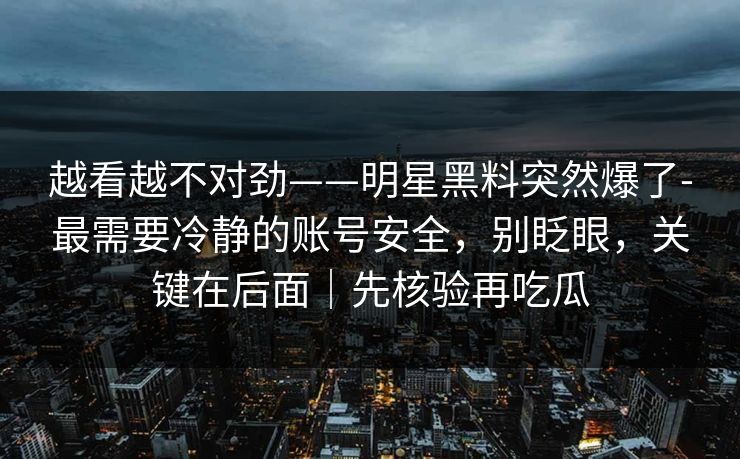 越看越不对劲——明星黑料突然爆了-最需要冷静的账号安全，别眨眼，关键在后面｜先核验再吃瓜