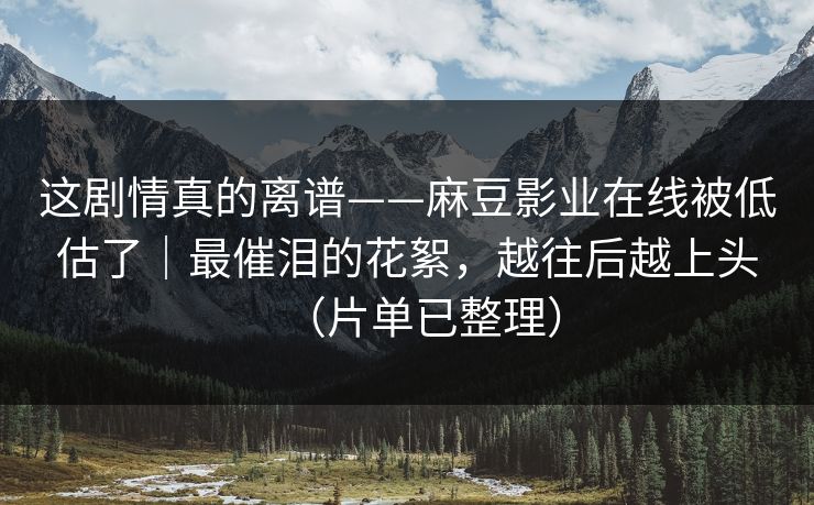 这剧情真的离谱——麻豆影业在线被低估了｜最催泪的花絮，越往后越上头（片单已整理）