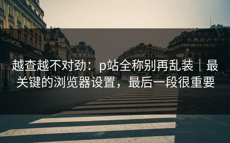 越查越不对劲：p站全称别再乱装｜最关键的浏览器设置，最后一段很重要