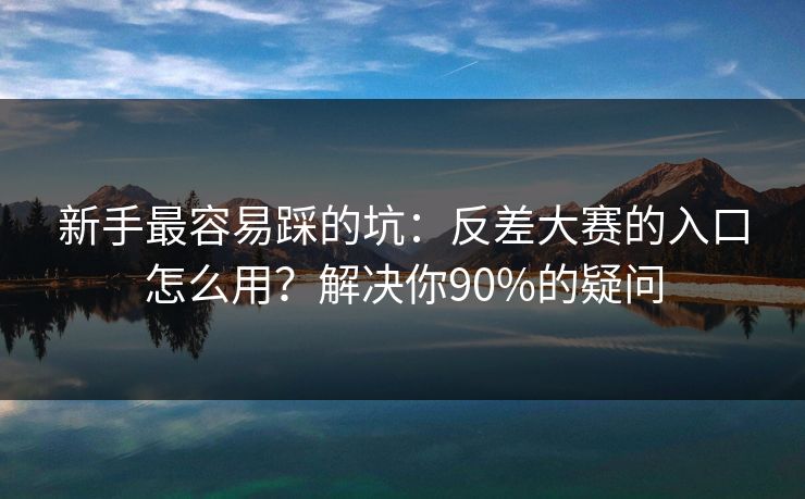 新手最容易踩的坑：反差大赛的入口怎么用？解决你90%的疑问