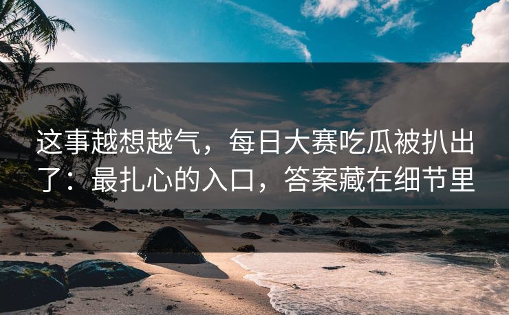 这事越想越气，每日大赛吃瓜被扒出了：最扎心的入口，答案藏在细节里