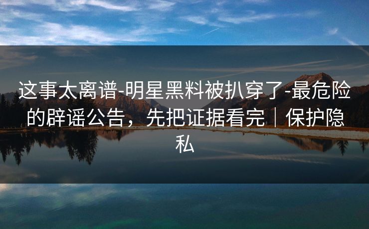 这事太离谱-明星黑料被扒穿了-最危险的辟谣公告，先把证据看完｜保护隐私
