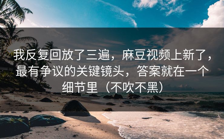 我反复回放了三遍，麻豆视频上新了，最有争议的关键镜头，答案就在一个细节里（不吹不黑）