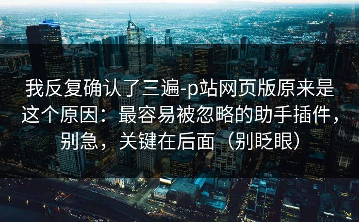 我反复确认了三遍-p站网页版原来是这个原因：最容易被忽略的助手插件，别急，关键在后面（别眨眼）