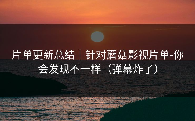片单更新总结｜针对蘑菇影视片单-你会发现不一样（弹幕炸了）