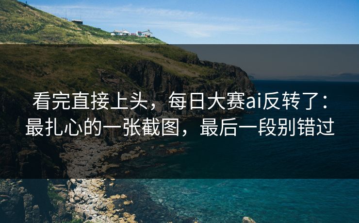 看完直接上头，每日大赛ai反转了：最扎心的一张截图，最后一段别错过
