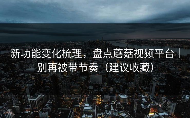 新功能变化梳理，盘点蘑菇视频平台｜别再被带节奏（建议收藏）