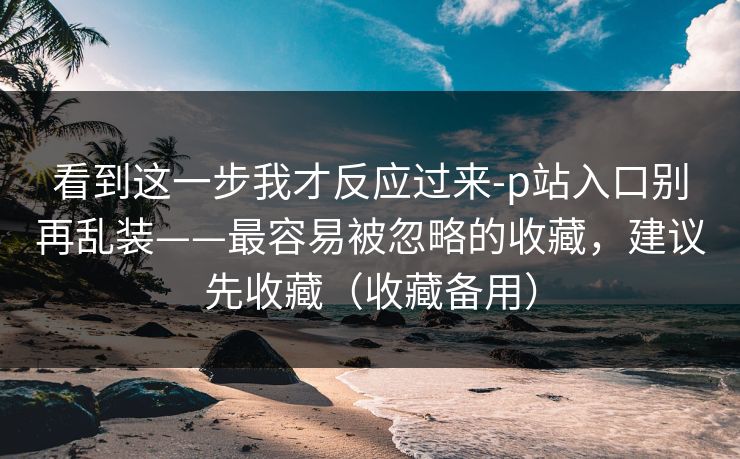 看到这一步我才反应过来-p站入口别再乱装——最容易被忽略的收藏，建议先收藏（收藏备用）
