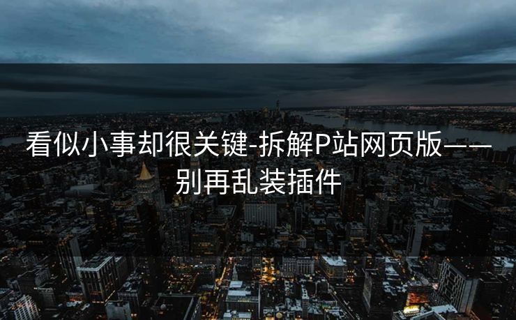 看似小事却很关键-拆解P站网页版——别再乱装插件