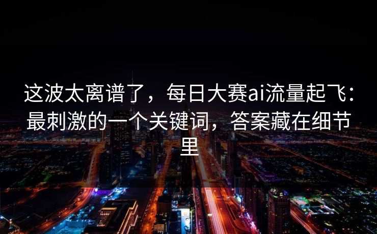 这波太离谱了，每日大赛ai流量起飞：最刺激的一个关键词，答案藏在细节里
