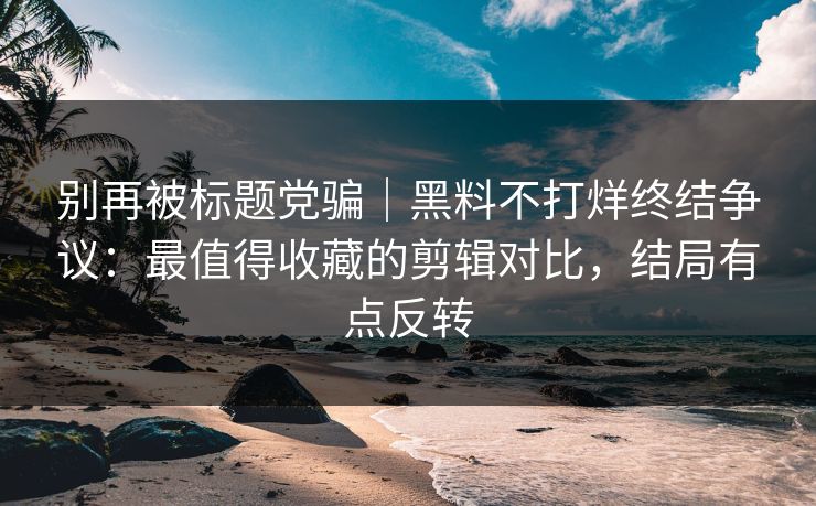 别再被标题党骗｜黑料不打烊终结争议：最值得收藏的剪辑对比，结局有点反转