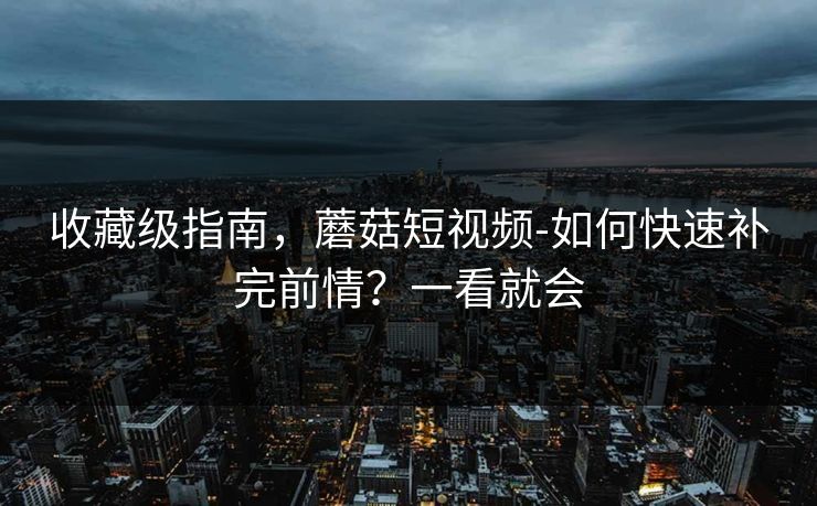 收藏级指南，蘑菇短视频-如何快速补完前情？一看就会