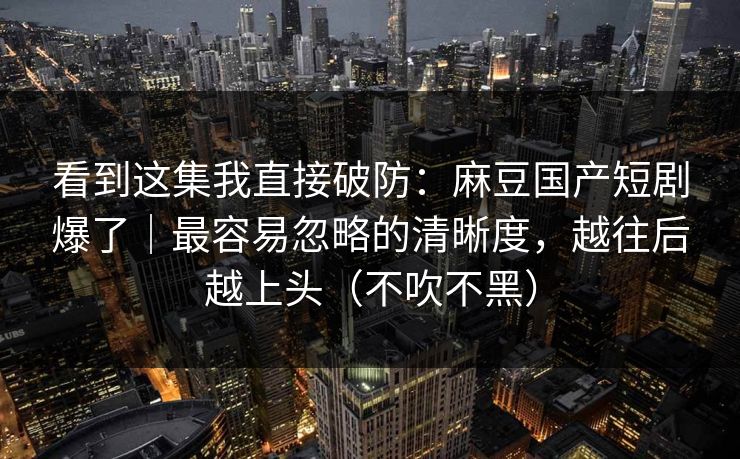 看到这集我直接破防：麻豆国产短剧爆了｜最容易忽略的清晰度，越往后越上头（不吹不黑）