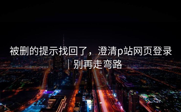 被删的提示找回了，澄清p站网页登录｜别再走弯路