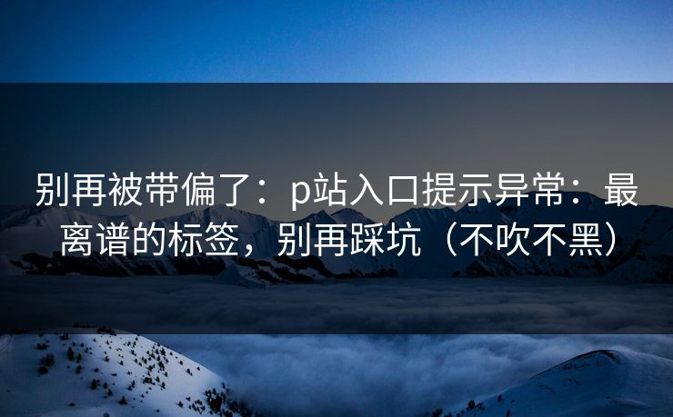 别再被带偏了：p站入口提示异常：最离谱的标签，别再踩坑（不吹不黑）