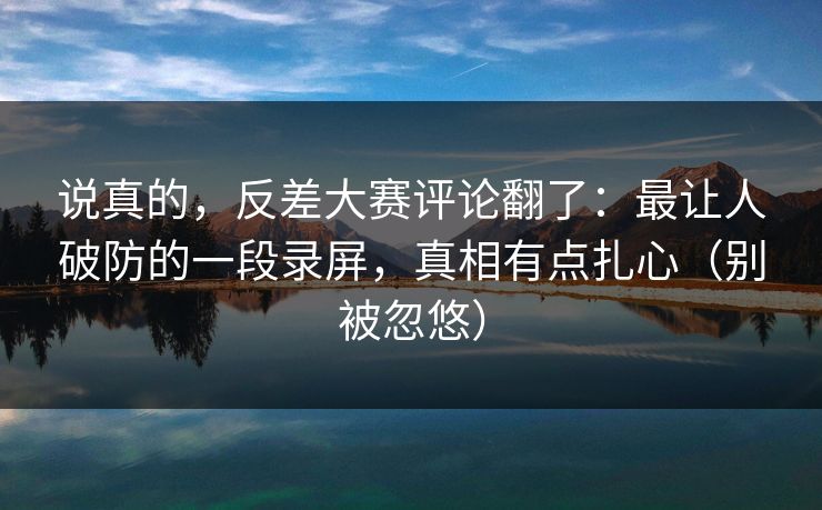 说真的，反差大赛评论翻了：最让人破防的一段录屏，真相有点扎心（别被忽悠）
