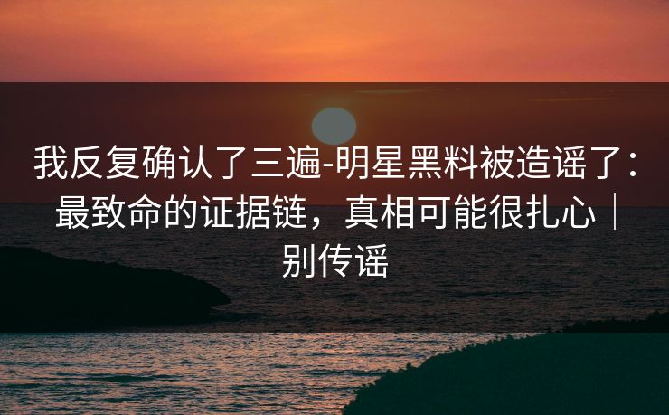 我反复确认了三遍-明星黑料被造谣了:最致命的证据链,真相可能很扎心|别传谣 我反复确认了三遍-明星黑料被造谣了:最致命的证据链,真相可能很扎心|别传谣