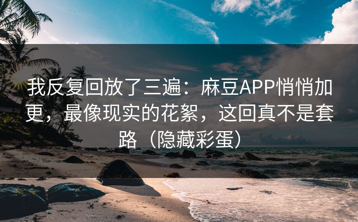 我反复回放了三遍：麻豆APP悄悄加更，最像现实的花絮，这回真不是套路（隐藏彩蛋）