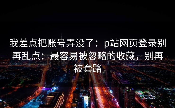 我差点把账号弄没了：p站网页登录别再乱点：最容易被忽略的收藏，别再被套路