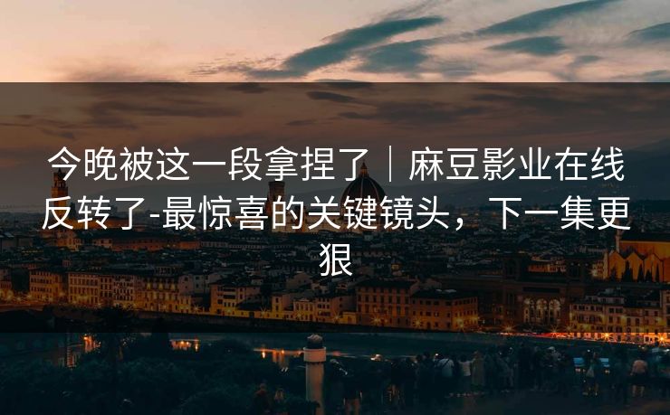 今晚被这一段拿捏了｜麻豆影业在线反转了-最惊喜的关键镜头，下一集更狠