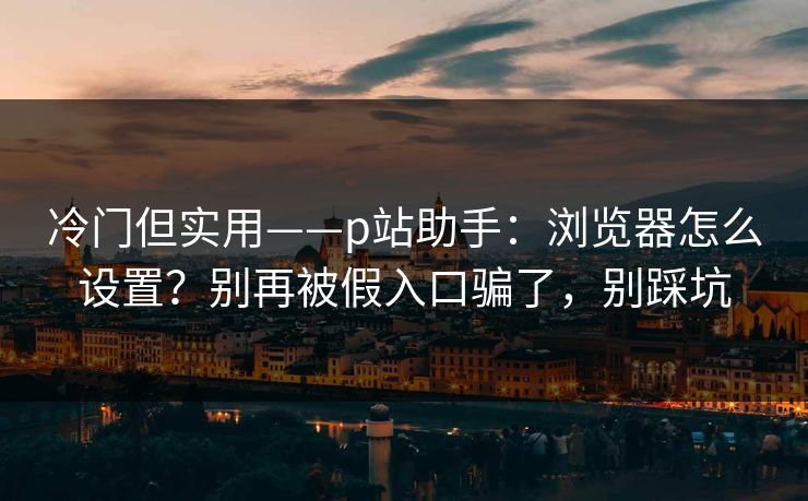 冷门但实用——p站助手：浏览器怎么设置？别再被假入口骗了，别踩坑