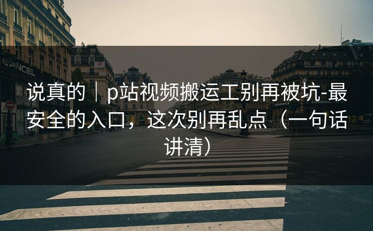 说真的｜p站视频搬运工别再被坑-最安全的入口，这次别再乱点（一句话讲清）