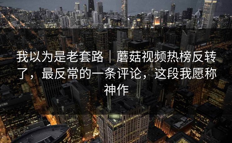 我以为是老套路|蘑菇视频热榜反转了,最反常的一条评论,这段我愿称神作 我以为是老套路|蘑菇视频热榜反转了,最反常的一条评论,这段我愿称神作