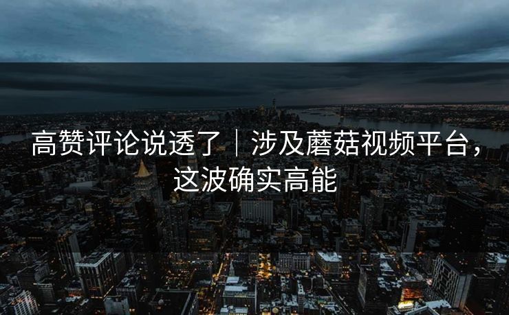 高赞评论说透了｜涉及蘑菇视频平台，这波确实高能