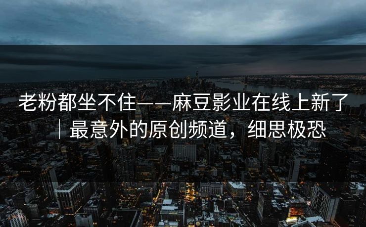 老粉都坐不住——麻豆影业在线上新了｜最意外的原创频道，细思极恐