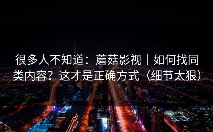 很多人不知道：蘑菇影视｜如何找同类内容？这才是正确方式（细节太狠）