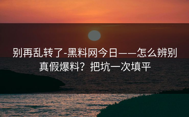 别再乱转了-黑料网今日——怎么辨别真假爆料？把坑一次填平
