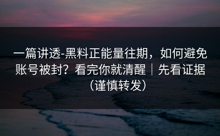 一篇讲透-黑料正能量往期，如何避免账号被封？看完你就清醒｜先看证据（谨慎转发）