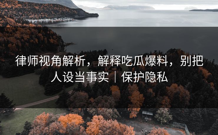 律师视角解析，解释吃瓜爆料，别把人设当事实｜保护隐私