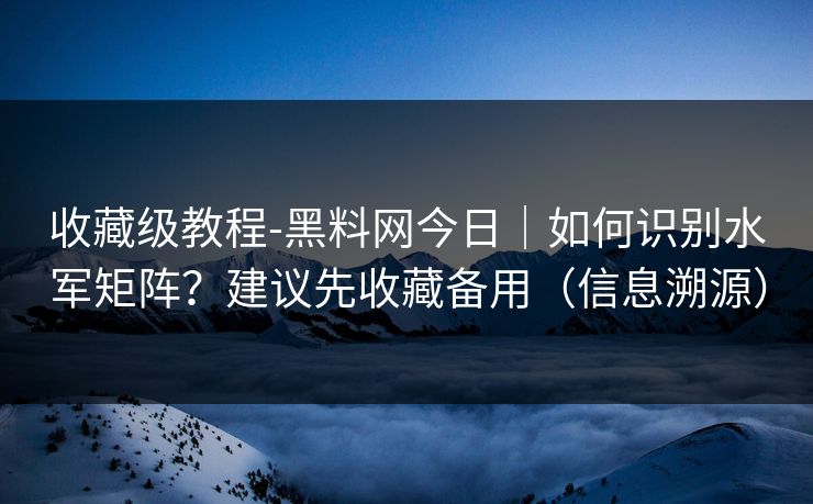 收藏级教程-黑料网今日｜如何识别水军矩阵？建议先收藏备用（信息溯源）