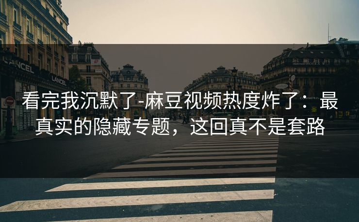 看完我沉默了-麻豆视频热度炸了：最真实的隐藏专题，这回真不是套路
