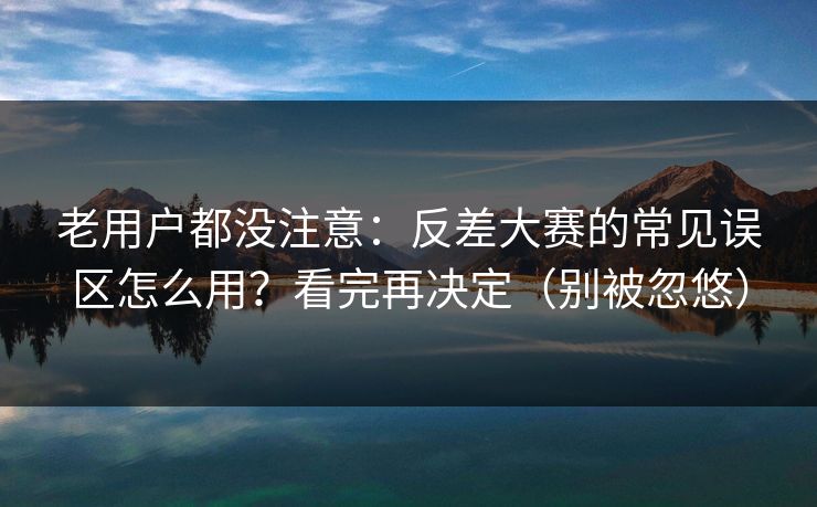 老用户都没注意：反差大赛的常见误区怎么用？看完再决定（别被忽悠）