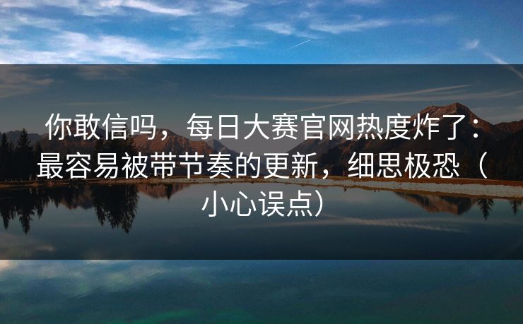 你敢信吗，每日大赛官网热度炸了：最容易被带节奏的更新，细思极恐（小心误点）
