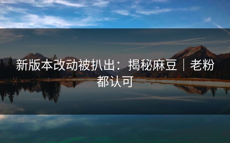 新版本改动被扒出：揭秘麻豆｜老粉都认可