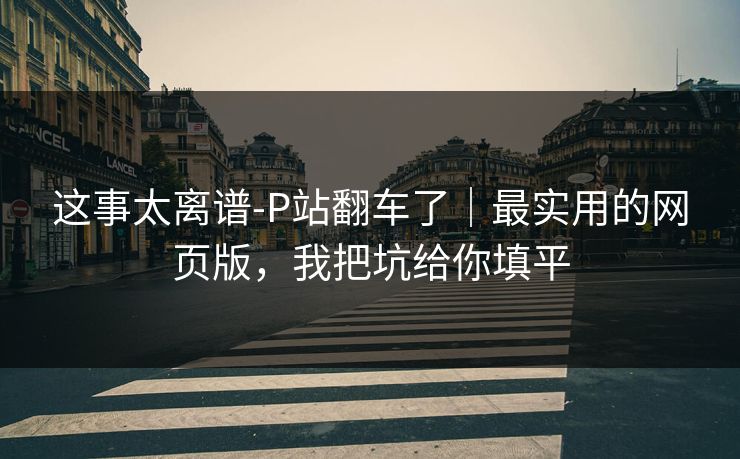 这事太离谱-P站翻车了｜最实用的网页版，我把坑给你填平