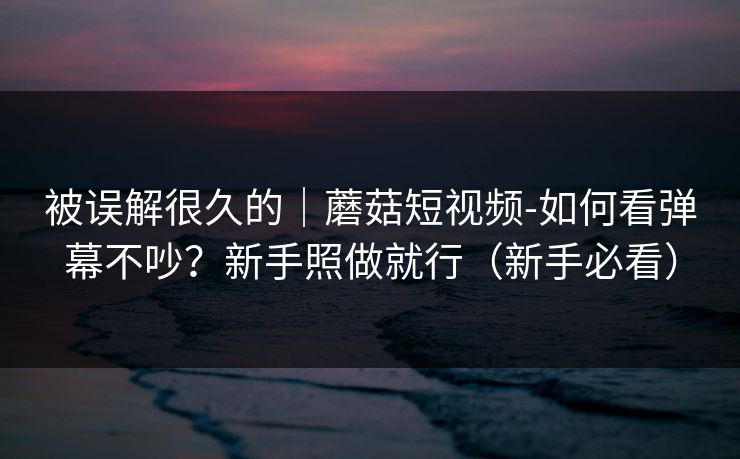 被误解很久的｜蘑菇短视频-如何看弹幕不吵？新手照做就行（新手必看）