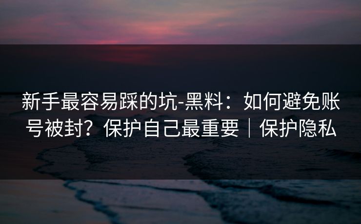 新手最容易踩的坑-黑料：如何避免账号被封？保护自己最重要｜保护隐私