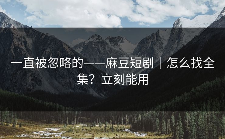 一直被忽略的——麻豆短剧｜怎么找全集？立刻能用