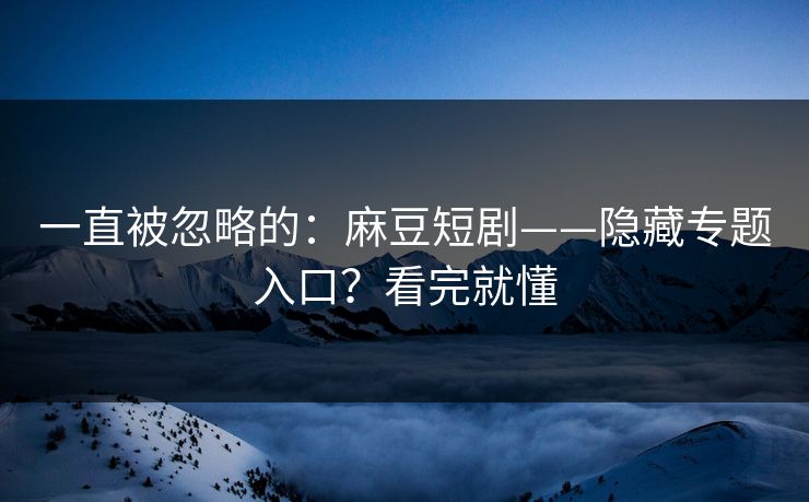一直被忽略的：麻豆短剧——隐藏专题入口？看完就懂