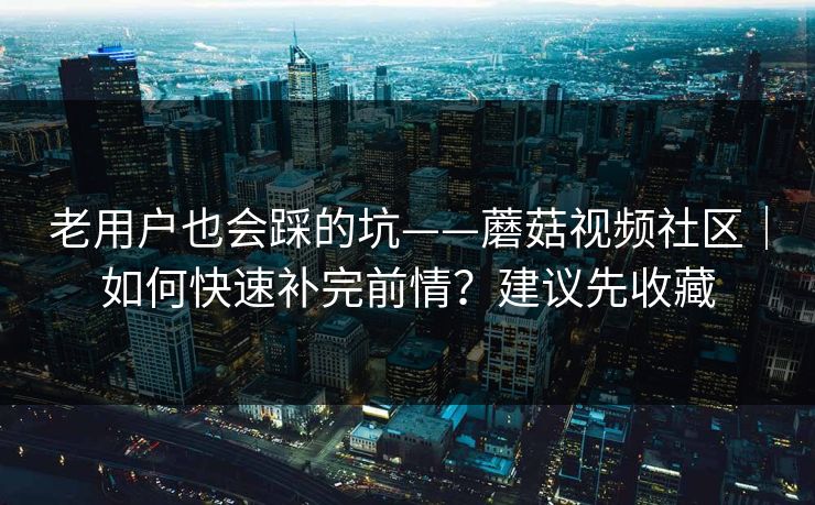 老用户也会踩的坑——蘑菇视频社区｜如何快速补完前情？建议先收藏