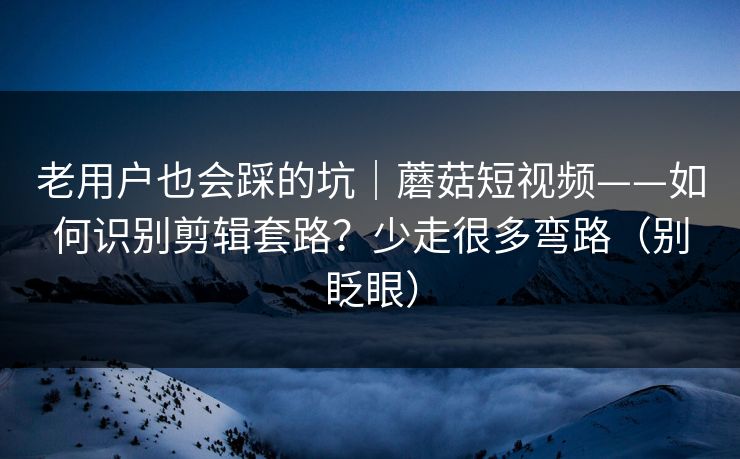 老用户也会踩的坑｜蘑菇短视频——如何识别剪辑套路？少走很多弯路（别眨眼）