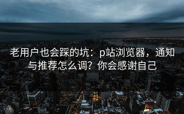 老用户也会踩的坑：p站浏览器，通知与推荐怎么调？你会感谢自己