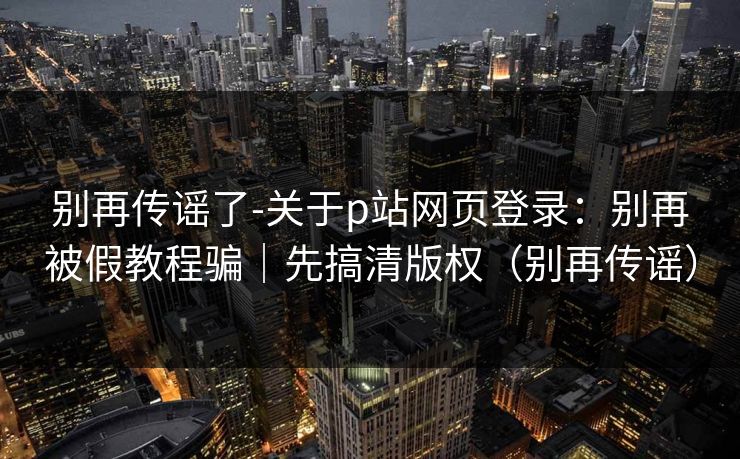 别再传谣了-关于p站网页登录：别再被假教程骗｜先搞清版权（别再传谣）