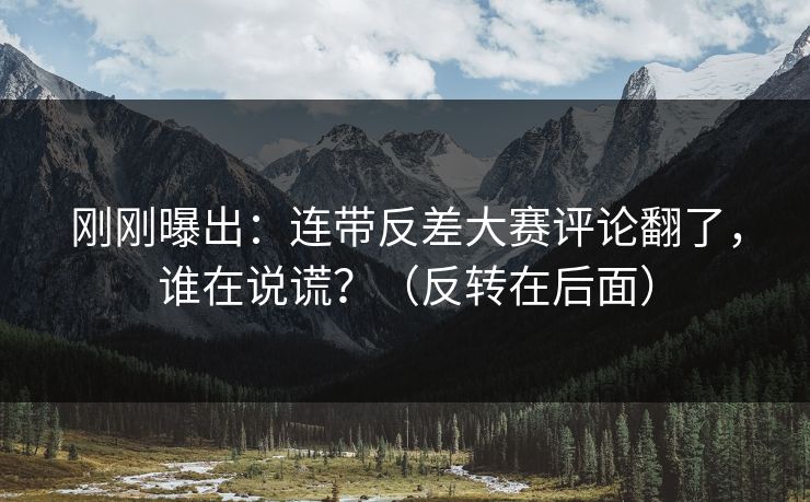 刚刚曝出：连带反差大赛评论翻了，谁在说谎？（反转在后面）